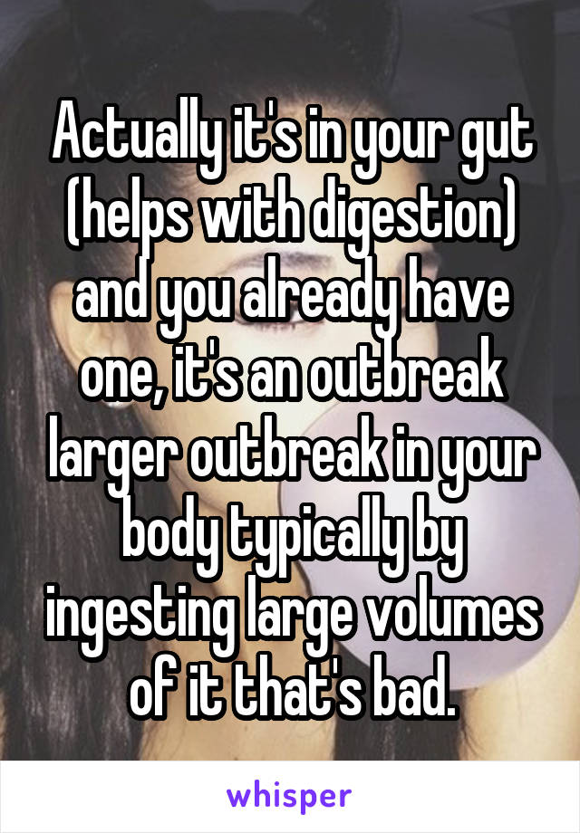 Actually it's in your gut (helps with digestion) and you already have one, it's an outbreak larger outbreak in your body typically by ingesting large volumes of it that's bad.