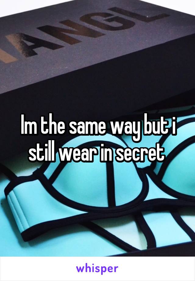Im the same way but i still wear in secret 