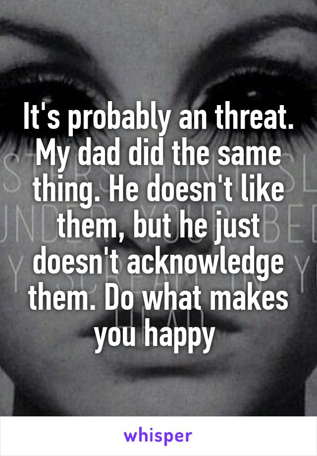 It's probably an threat. My dad did the same thing. He doesn't like them, but he just doesn't acknowledge them. Do what makes you happy 
