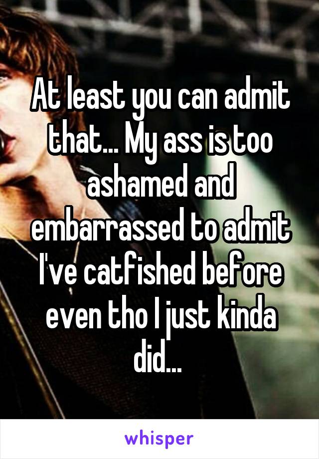 At least you can admit that... My ass is too ashamed and embarrassed to admit I've catfished before even tho I just kinda did... 