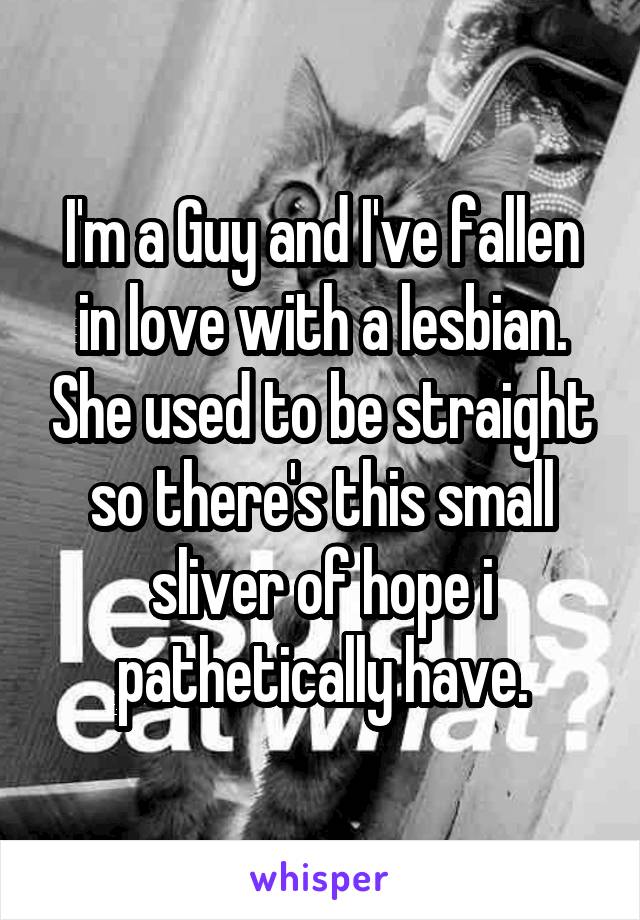 I'm a Guy and I've fallen in love with a lesbian. She used to be straight so there's this small sliver of hope i pathetically have.