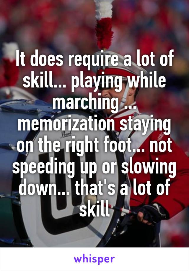 It does require a lot of skill... playing while marching ... memorization staying on the right foot... not speeding up or slowing down... that's a lot of skill