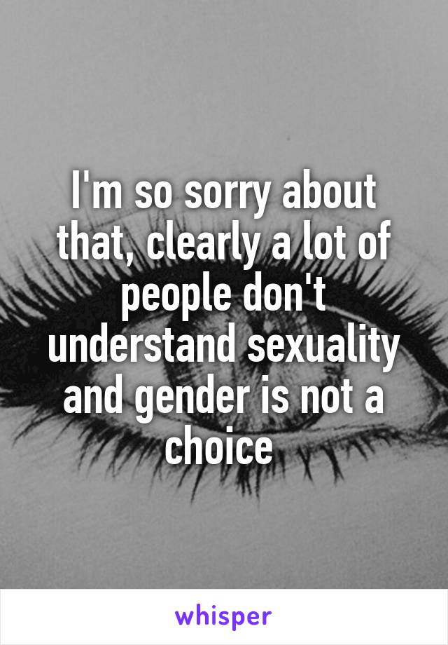 I'm so sorry about that, clearly a lot of people don't understand sexuality and gender is not a choice 