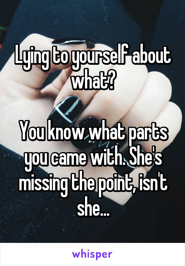 Lying to yourself about what?

You know what parts you came with. She's missing the point, isn't she...