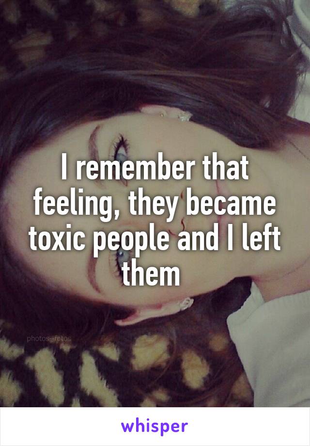 I remember that feeling, they became toxic people and I left them 