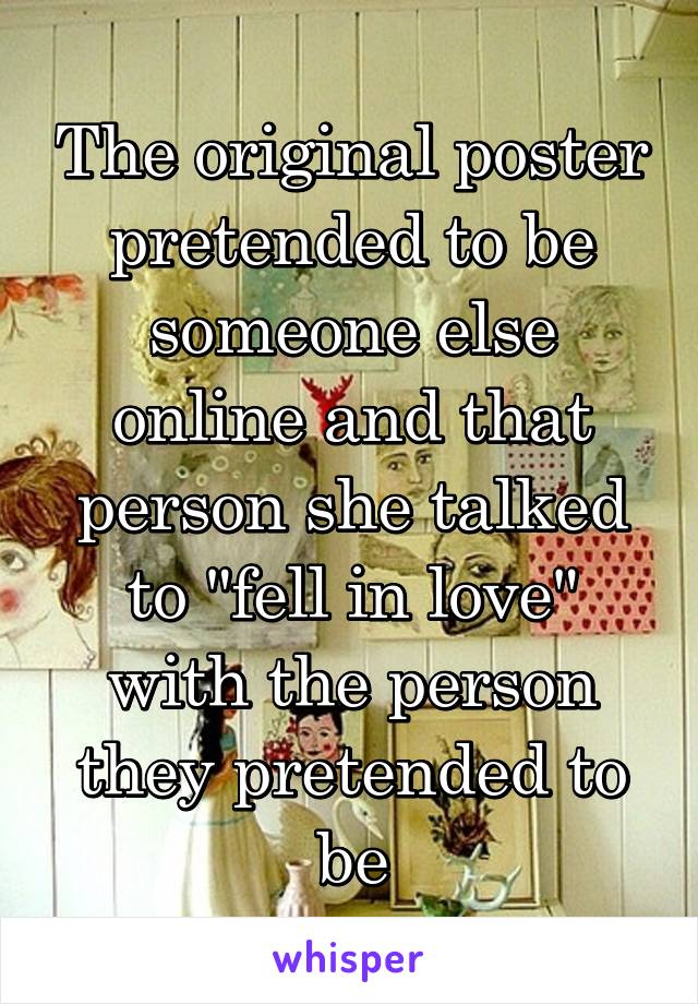 The original poster pretended to be someone else online and that person she talked to "fell in love" with the person they pretended to be