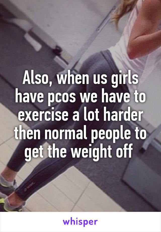 Also, when us girls have pcos we have to exercise a lot harder then normal people to get the weight off 