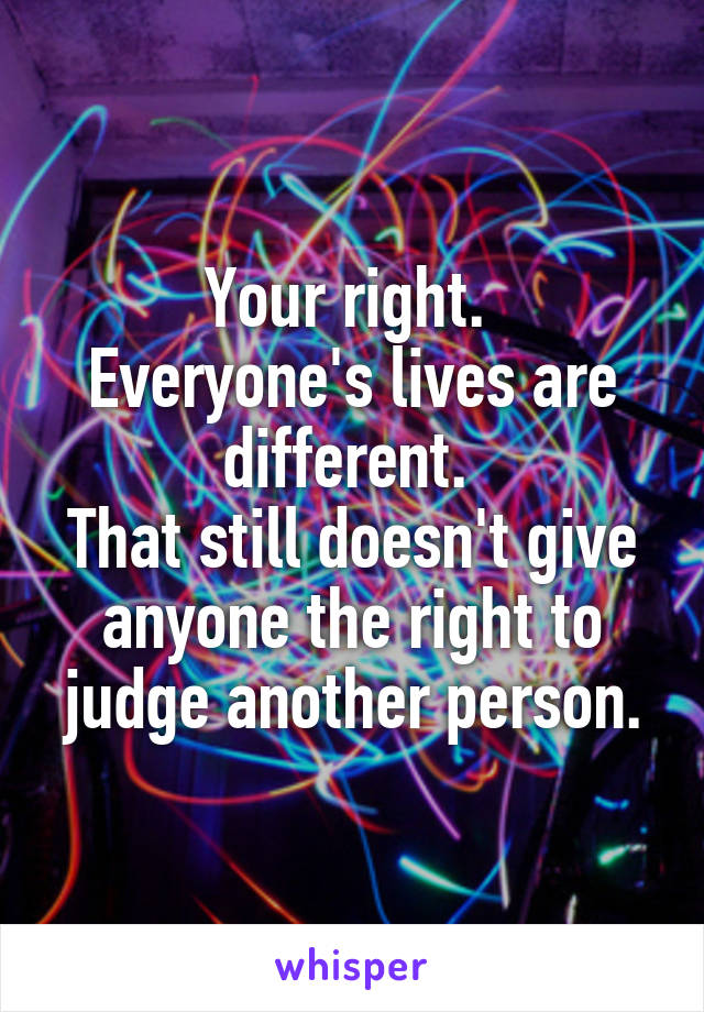 Your right. 
Everyone's lives are different. 
That still doesn't give anyone the right to judge another person.