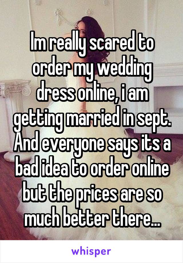 Im really scared to order my wedding dress online, i am getting married in sept. And everyone says its a bad idea to order online but the prices are so much better there...