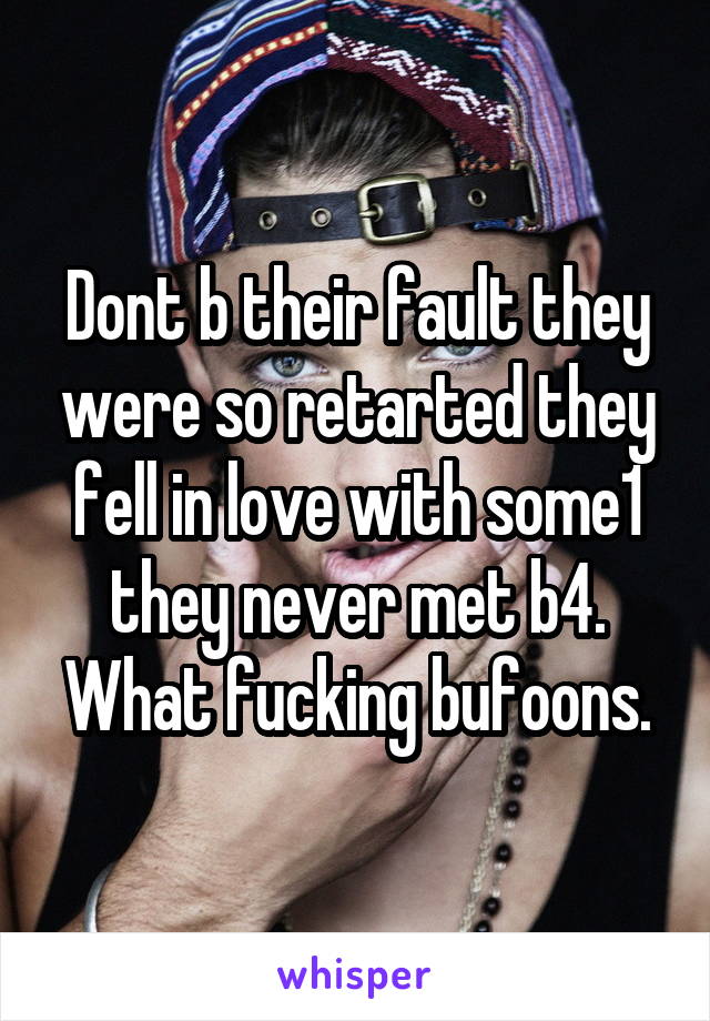 Dont b their fault they were so retarted they fell in love with some1 they never met b4. What fucking bufoons.