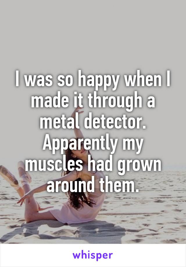 I was so happy when I made it through a metal detector. Apparently my muscles had grown around them.