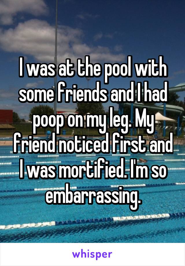 I was at the pool with some friends and I had poop on my leg. My friend noticed first and I was mortified. I'm so embarrassing.