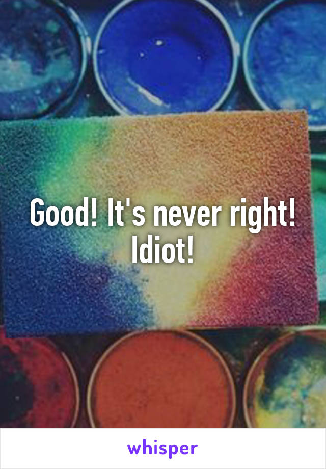 Good! It's never right! Idiot!