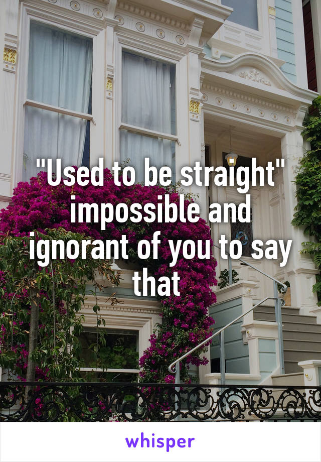 "Used to be straight" impossible and ignorant of you to say that 