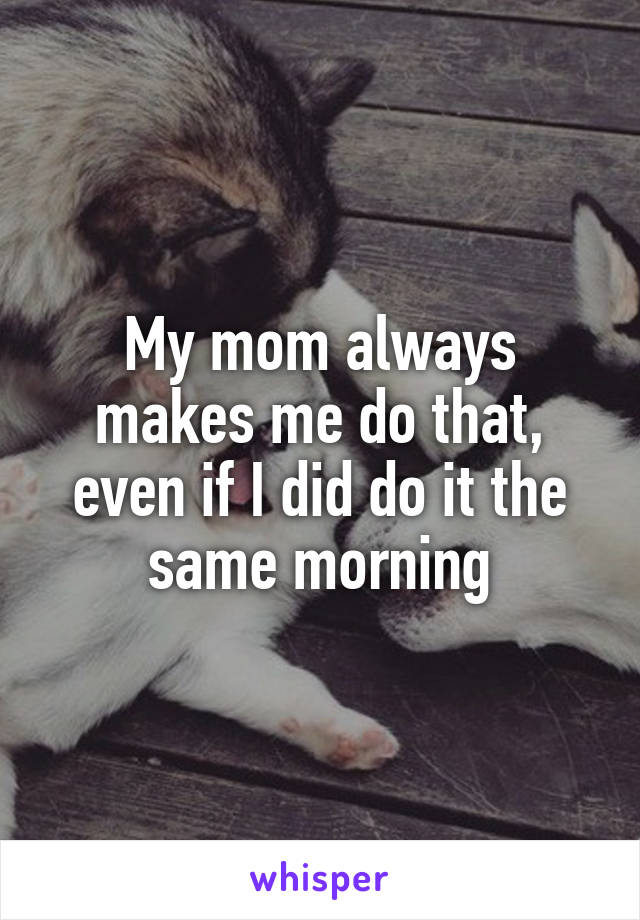 My mom always makes me do that, even if I did do it the same morning