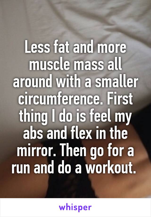 Less fat and more muscle mass all around with a smaller circumference. First thing I do is feel my abs and flex in the mirror. Then go for a run and do a workout. 