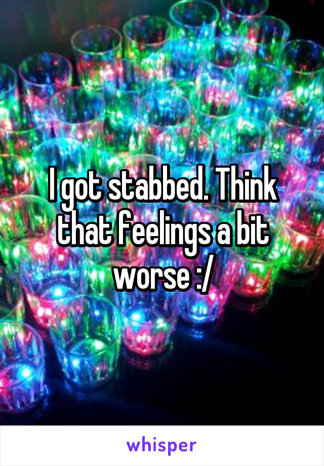 I got stabbed. Think that feelings a bit worse :/