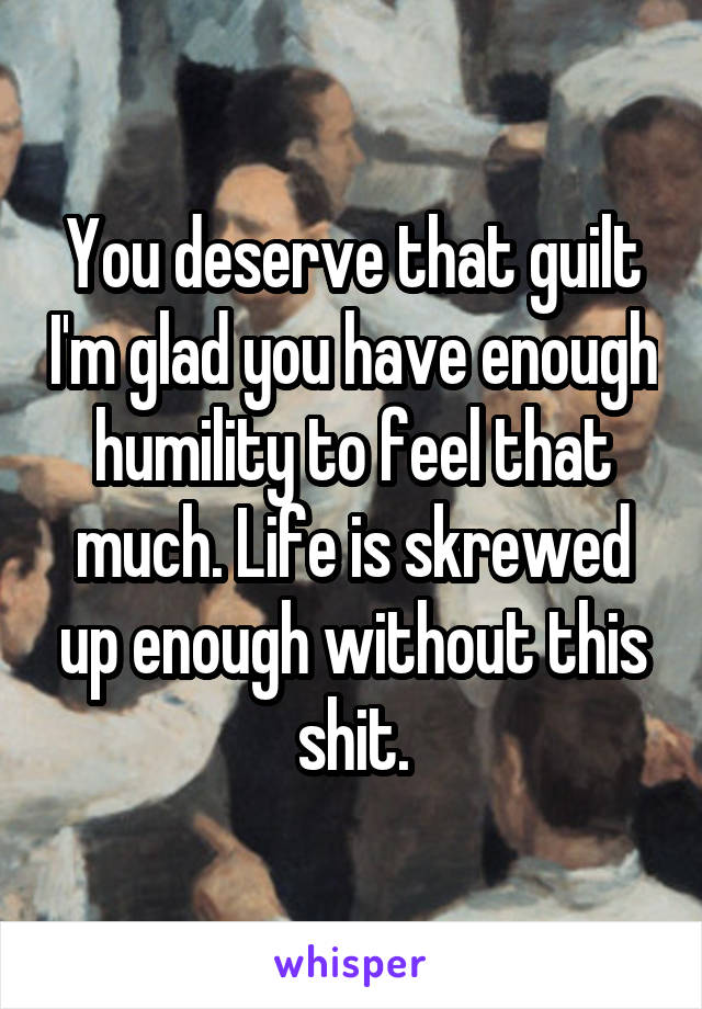 You deserve that guilt I'm glad you have enough humility to feel that much. Life is skrewed up enough without this shit.