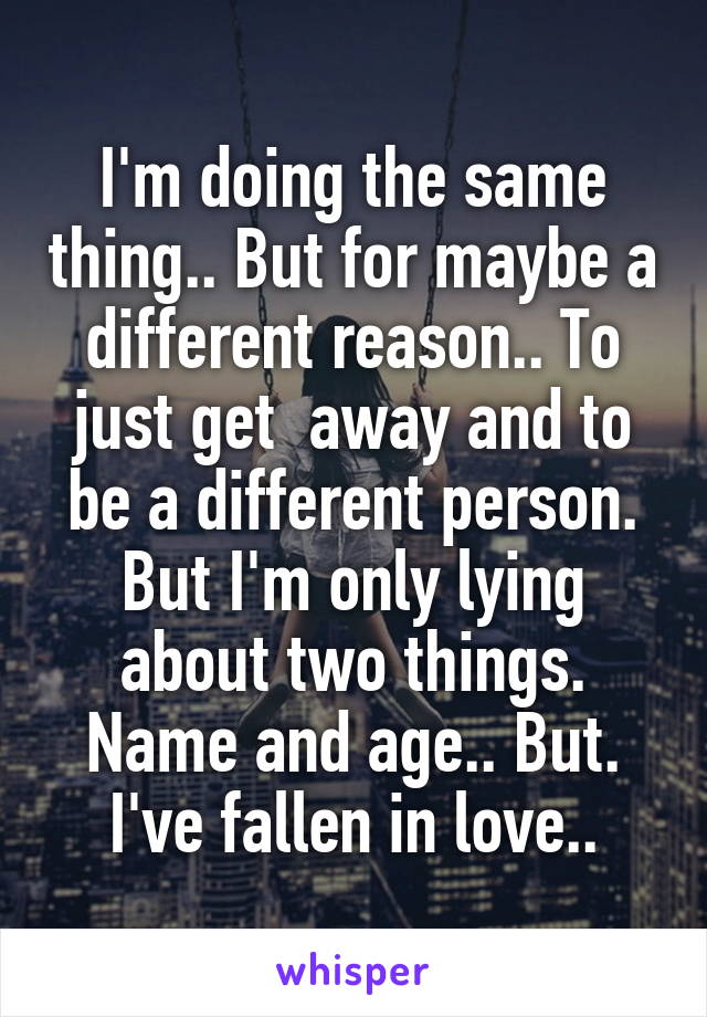 I'm doing the same thing.. But for maybe a different reason.. To just get  away and to be a different person. But I'm only lying about two things. Name and age.. But. I've fallen in love..