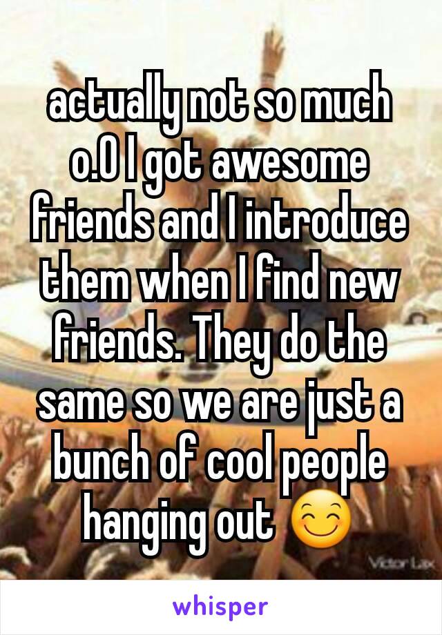 actually not so much o.O I got awesome friends and I introduce them when I find new friends. They do the same so we are just a bunch of cool people hanging out 😊