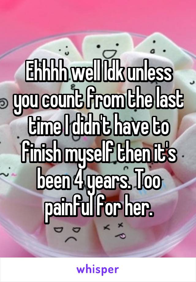 Ehhhh well Idk unless you count from the last time I didn't have to finish myself then it's been 4 years. Too painful for her.