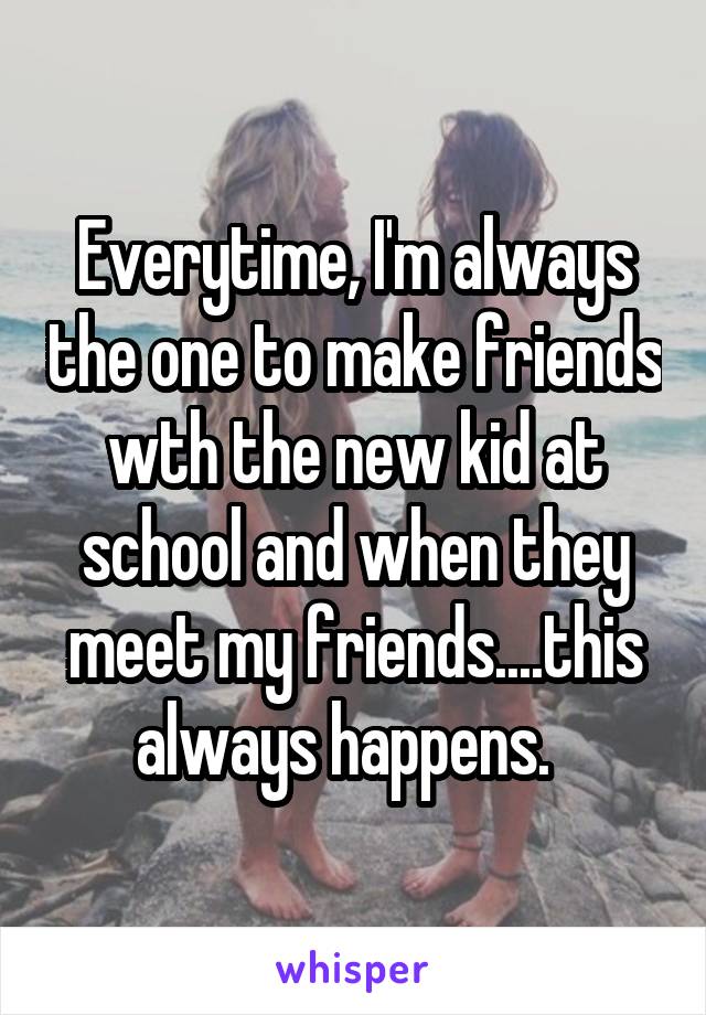 Everytime, I'm always the one to make friends wth the new kid at school and when they meet my friends....this always happens.  