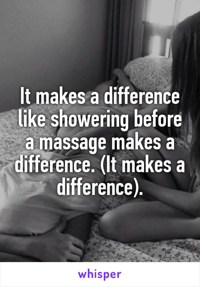 It makes a difference like showering before a massage makes a difference. (It makes a difference).