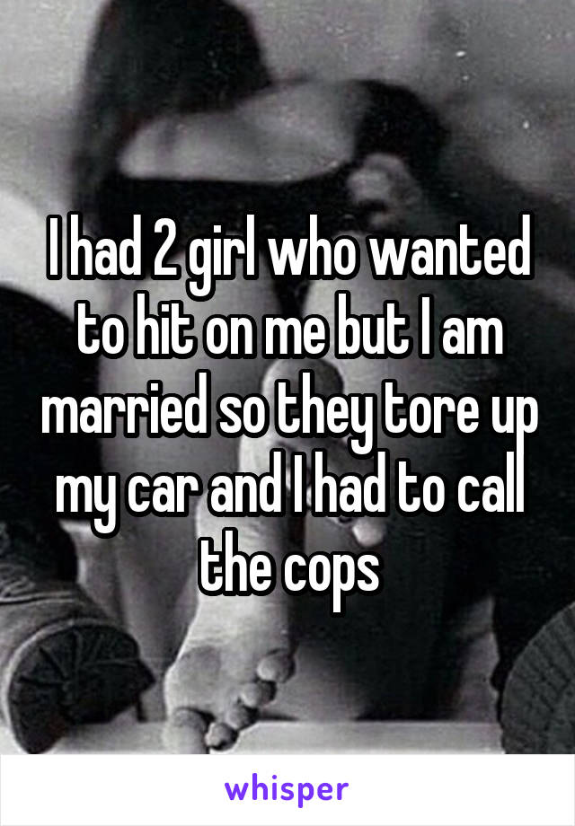 I had 2 girl who wanted to hit on me but I am married so they tore up my car and I had to call the cops