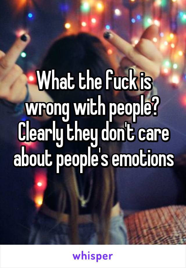 What the fuck is wrong with people? 
Clearly they don't care about people's emotions 