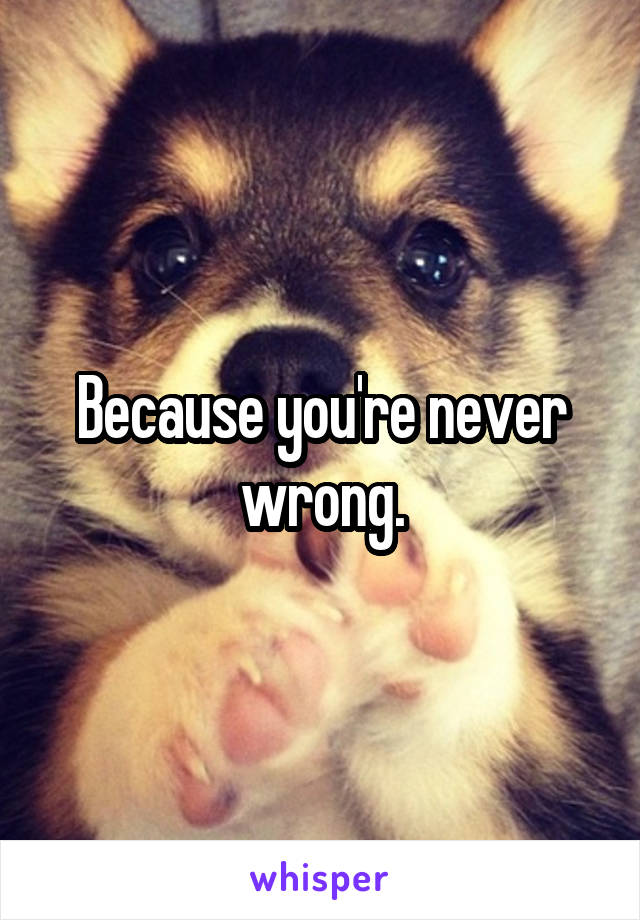 Because you're never wrong.