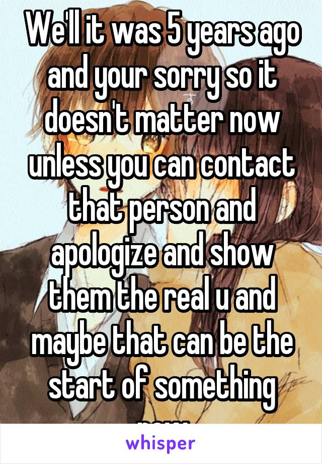 We'll it was 5 years ago and your sorry so it doesn't matter now unless you can contact that person and apologize and show them the real u and maybe that can be the start of something new