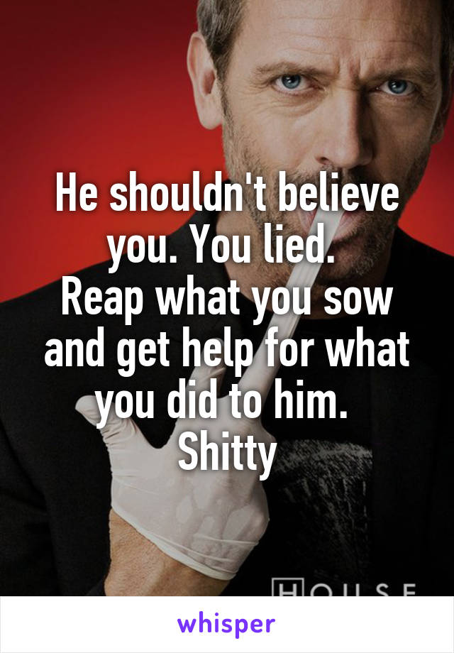 He shouldn't believe you. You lied. 
Reap what you sow and get help for what you did to him. 
Shitty