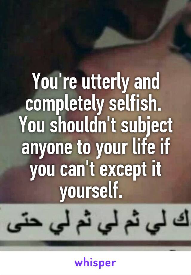 You're utterly and completely selfish.  You shouldn't subject anyone to your life if you can't except it yourself.  