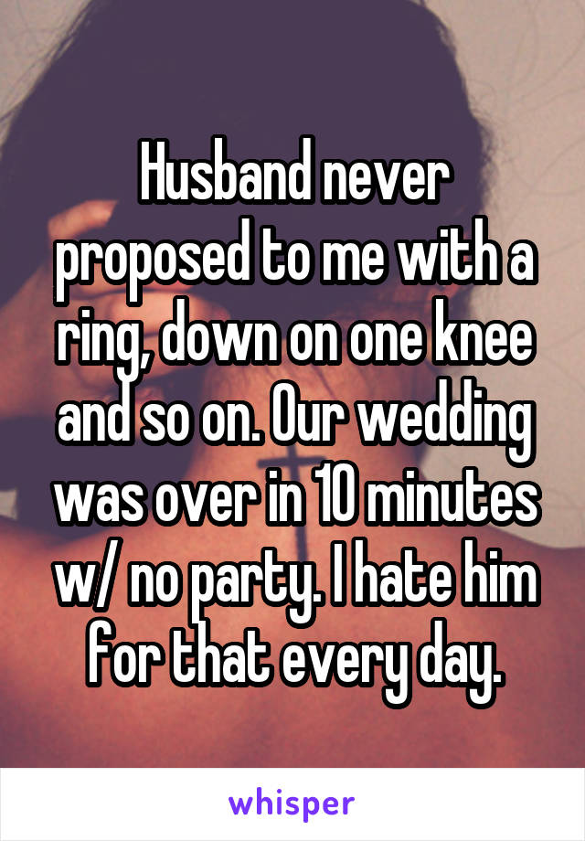 Husband never proposed to me with a ring, down on one knee and so on. Our wedding was over in 10 minutes w/ no party. I hate him for that every day.