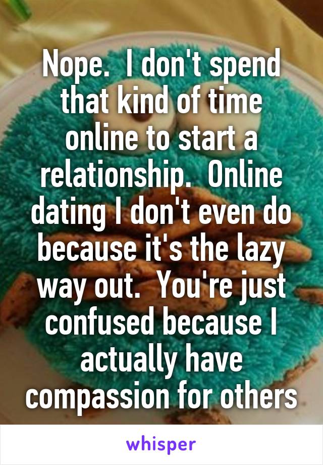 Nope.  I don't spend that kind of time online to start a relationship.  Online dating I don't even do because it's the lazy way out.  You're just confused because I actually have compassion for others