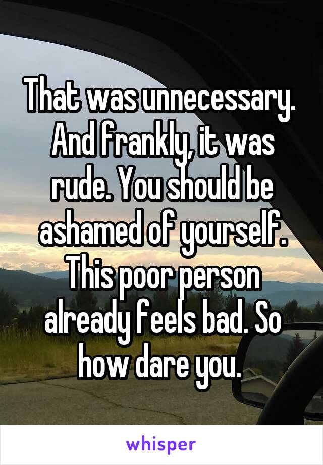 That was unnecessary. 
And frankly, it was rude. You should be ashamed of yourself. This poor person already feels bad. So how dare you. 