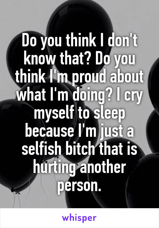 Do you think I don't know that? Do you think I'm proud about what I'm doing? I cry myself to sleep because I'm just a selfish bitch that is hurting another person.