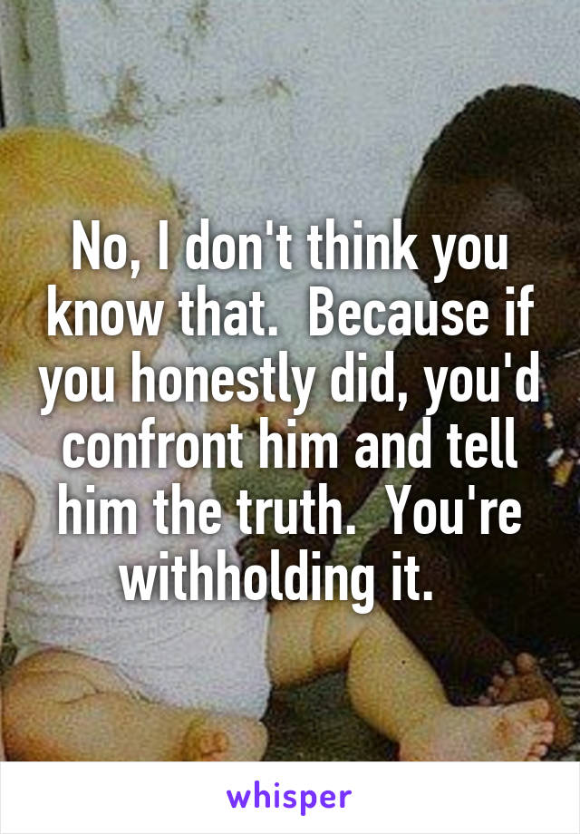 No, I don't think you know that.  Because if you honestly did, you'd confront him and tell him the truth.  You're withholding it.  