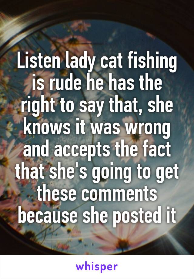 Listen lady cat fishing is rude he has the right to say that, she knows it was wrong and accepts the fact that she's going to get these comments because she posted it