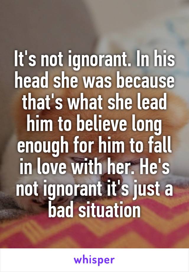 It's not ignorant. In his head she was because that's what she lead him to believe long enough for him to fall in love with her. He's not ignorant it's just a bad situation