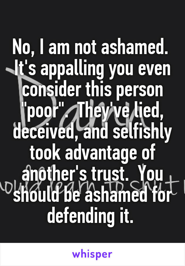 No, I am not ashamed.  It's appalling you even consider this person "poor".  They've lied, deceived, and selfishly took advantage of another's trust.  You should be ashamed for defending it. 