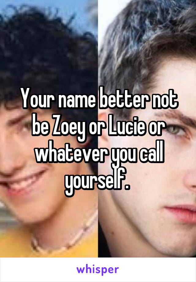 Your name better not be Zoey or Lucie or whatever you call yourself. 