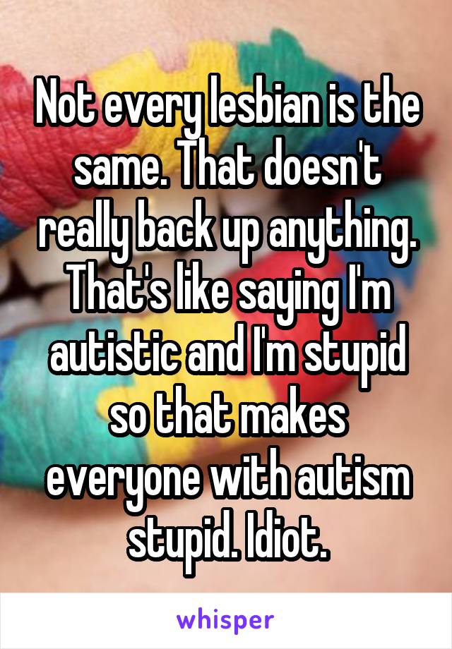 Not every lesbian is the same. That doesn't really back up anything. That's like saying I'm autistic and I'm stupid so that makes everyone with autism stupid. Idiot.