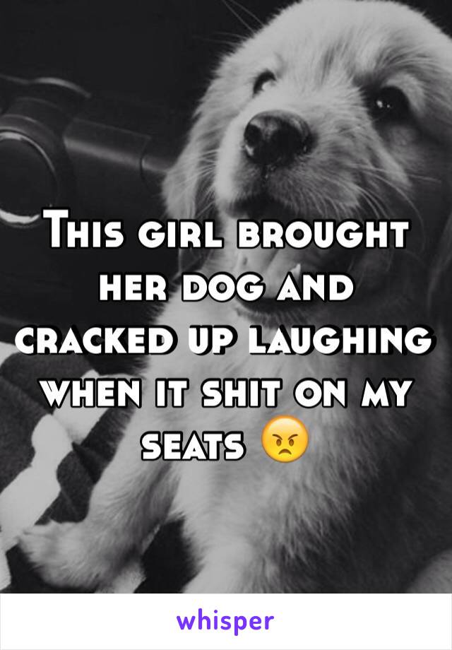 This girl brought her dog and cracked up laughing when it shit on my seats 😠