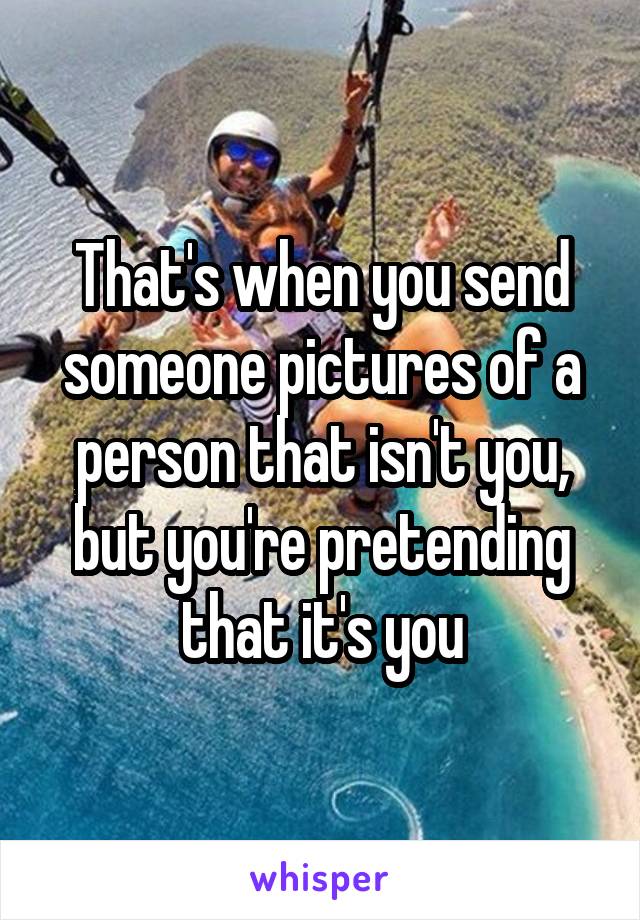 That's when you send someone pictures of a person that isn't you, but you're pretending that it's you