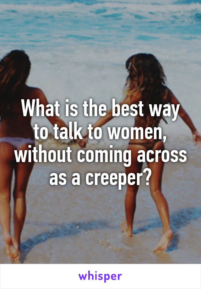 What is the best way to talk to women, without coming across as a creeper?