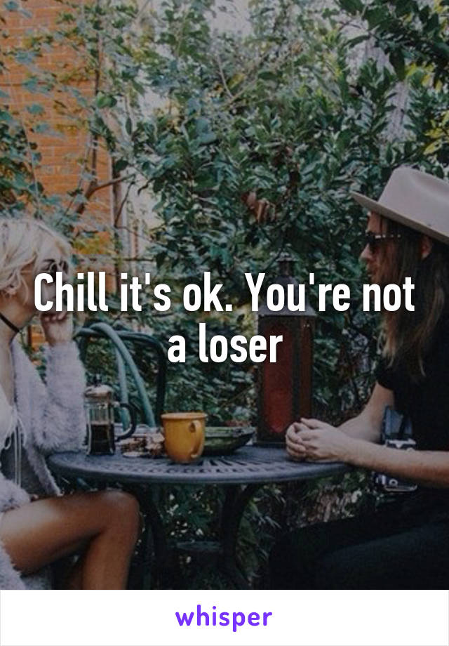 Chill it's ok. You're not a loser