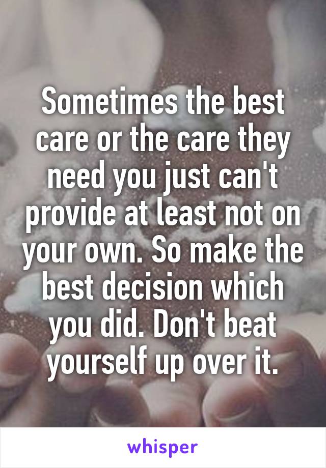 Sometimes the best care or the care they need you just can't provide at least not on your own. So make the best decision which you did. Don't beat yourself up over it.