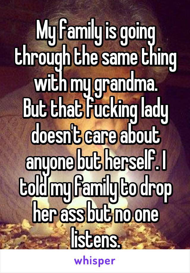 My family is going through the same thing with my grandma.
But that fucking lady doesn't care about anyone but herself. I told my family to drop her ass but no one listens.