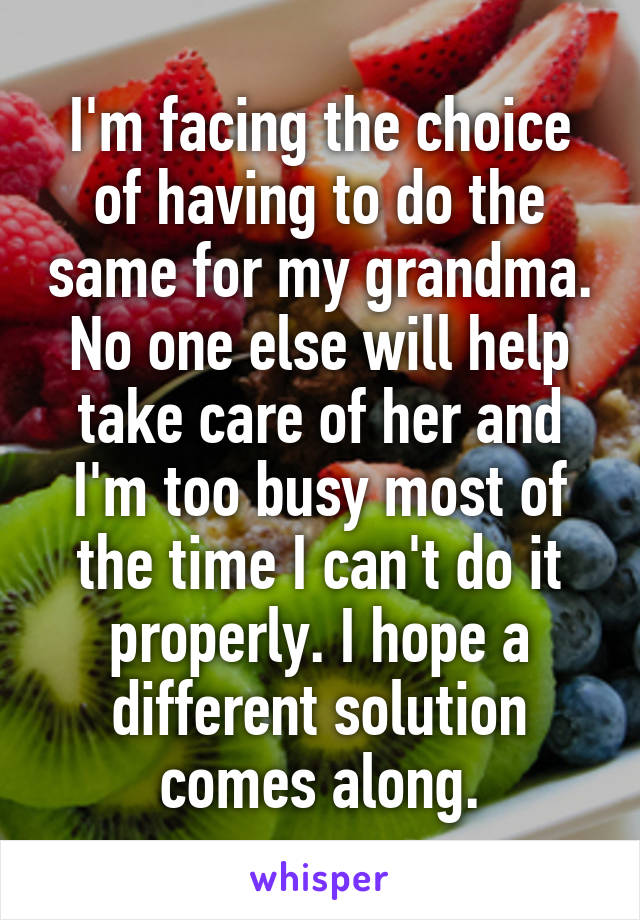 I'm facing the choice of having to do the same for my grandma. No one else will help take care of her and I'm too busy most of the time I can't do it properly. I hope a different solution comes along.